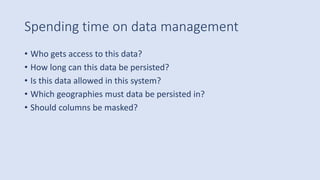Spending time on data management
• Who gets access to this data?
• How long can this data be persisted?
• Is this data allowed in this system?
• Which geographies must data be persisted in?
• Should columns be masked?
 