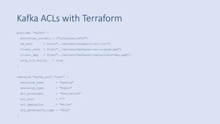 Kafka ACLs with Terraform
provider "kafka" {
bootstrap_servers = ["localhost:9092"]
ca_cert = file("../secrets/snakeoil-ca-1.crt")
client_cert = file("../secrets/kafkacat-ca1-signed.pem")
client_key = file("../secrets/kafkacat-raw-private-key.pem")
skip_tls_verify = true
}
resource "kafka_acl" "test" {
resource_name = "syslog"
resource_type = "Topic"
acl_principal = "User:Alice"
acl_host = "*"
acl_operation = "Write"
acl_permission_type = "Deny"
}
 