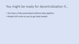 You might be ready for decentralization if…
• You have a fully automated realtime data pipeline
• People still come to you to get data loaded
 