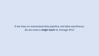 If we have an automated data pipeline and data warehouse,
do we need a single team to manage this?
 