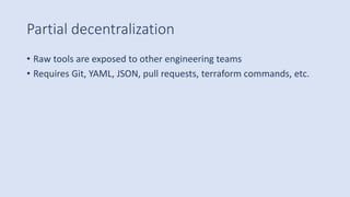 Partial decentralization
• Raw tools are exposed to other engineering teams
• Requires Git, YAML, JSON, pull requests, terraform commands, etc.
 