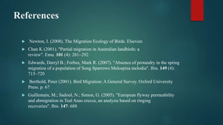 References
 Newton, I. (2008). The Migration Ecology of Birds. Elsevier.
 Chan K (2001). "Partial migration in Australian landbirds: a
review". Emu. 101 (4): 281–292
 Edwards, Darryl B.; Forbes, Mark R. (2007). "Absence of protandry in the spring
migration of a population of Song Sparrows Melospiza melodia". Ibis. 149 (4):
715–720
 Berthold, Peter (2001). Bird Migration: A General Survey. Oxford University
Press. p. 67
 Guillemain, M.; Sadoul, N.; Simon, G. (2005). "European flyway permeability
and abmigration in Teal Anas crecca, an analysis based on ringing
recoveries". Ibis. 147: 688
 