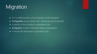 Migration
 It is a collective term of Immigration and Emigration
 Immigration occurs when new individuals are introduced
 It results in the increase in population size
 Emigration is when individuals leave a population
 It results the decrease in population size
 