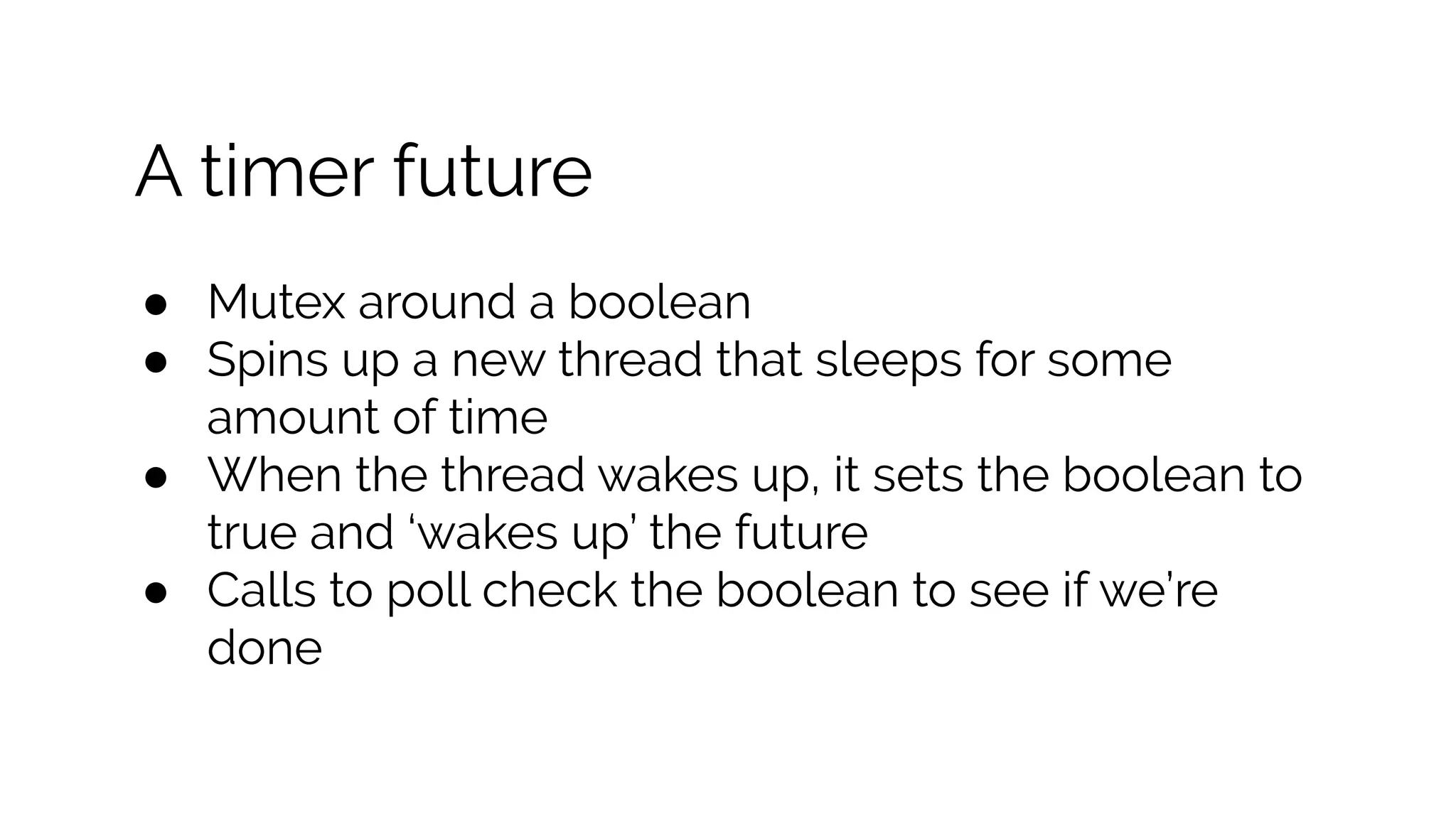 A timer future
● Mutex around a boolean
● Spins up a new thread that sleeps for some
amount of time
● When the thread wakes up, it sets the boolean to
true and ‘wakes up’ the future
● Calls to poll check the boolean to see if we’re
done
 
