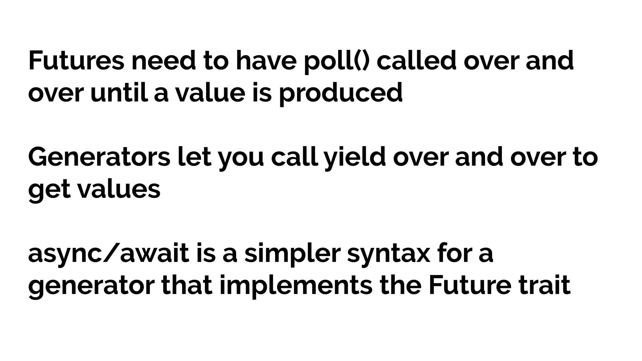 Futures need to have poll() called over and
over until a value is produced
Generators let you call yield over and over to
get values
async/await is a simpler syntax for a
generator that implements the Future trait
 