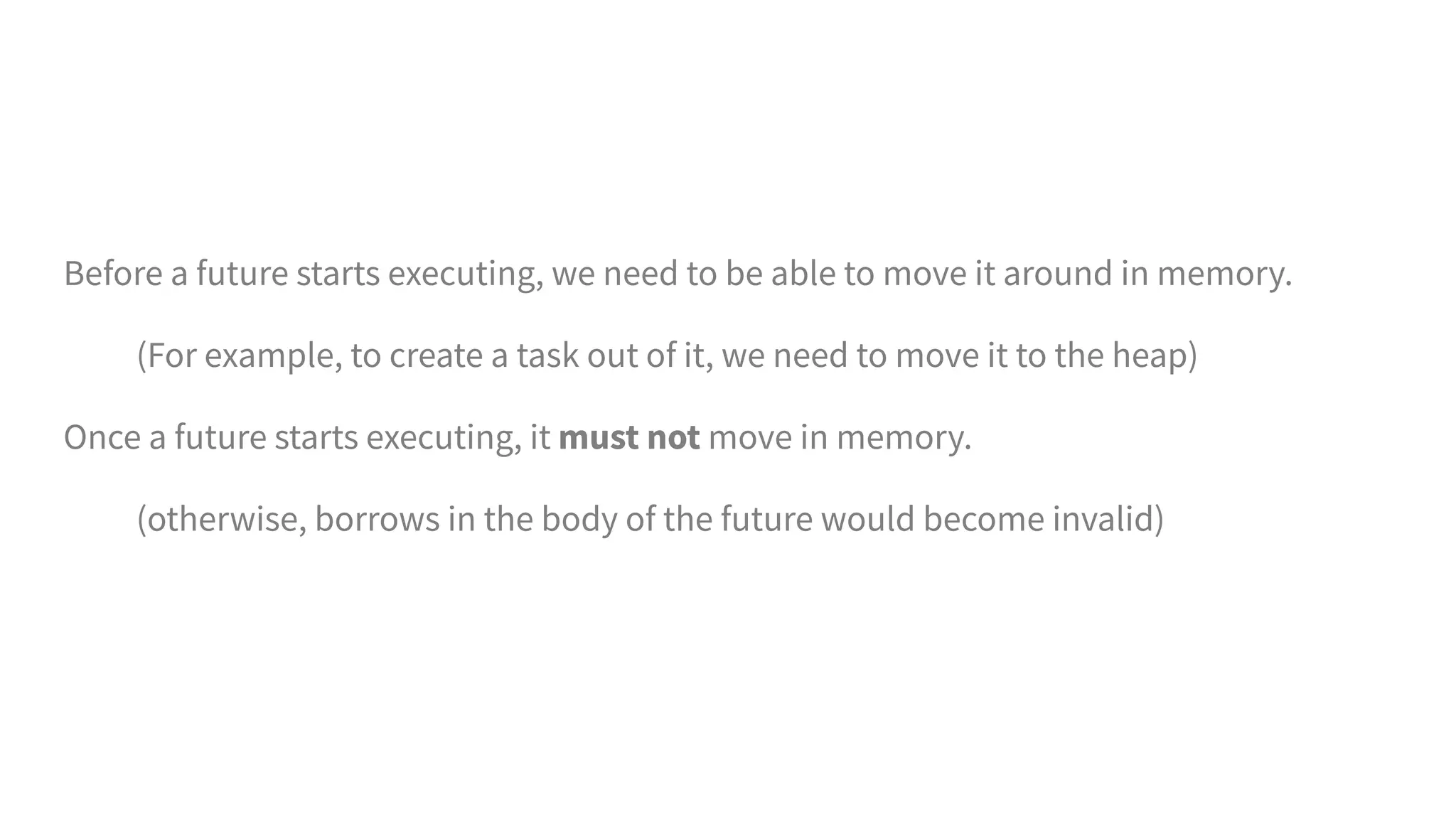 Before a future starts executing, we need to be able to move it around in memory.
(For example, to create a task out of it, we need to move it to the heap)
Once a future starts executing, it must not move in memory.
(otherwise, borrows in the body of the future would become invalid)
 