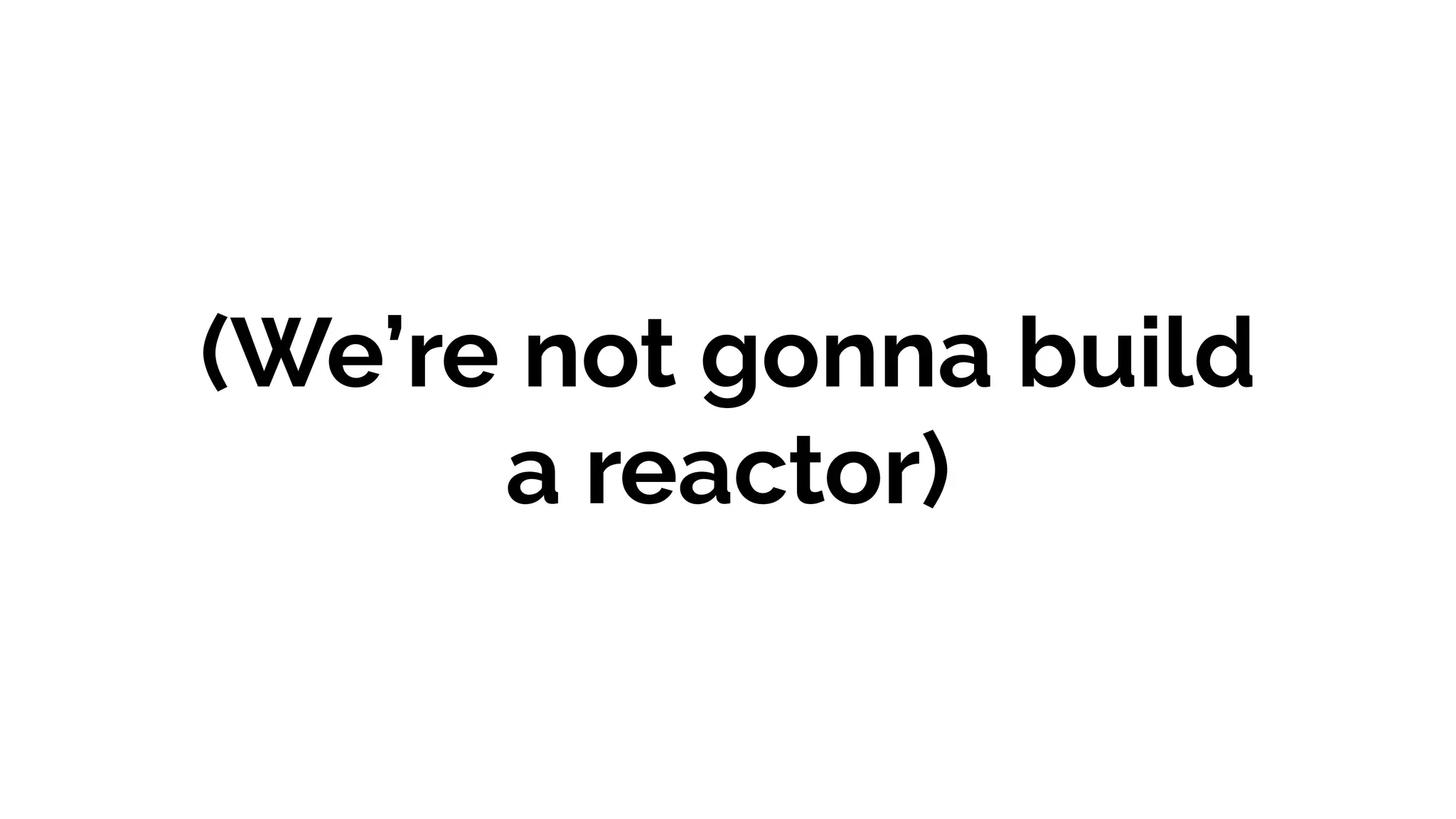 (We’re not gonna build
a reactor)
 