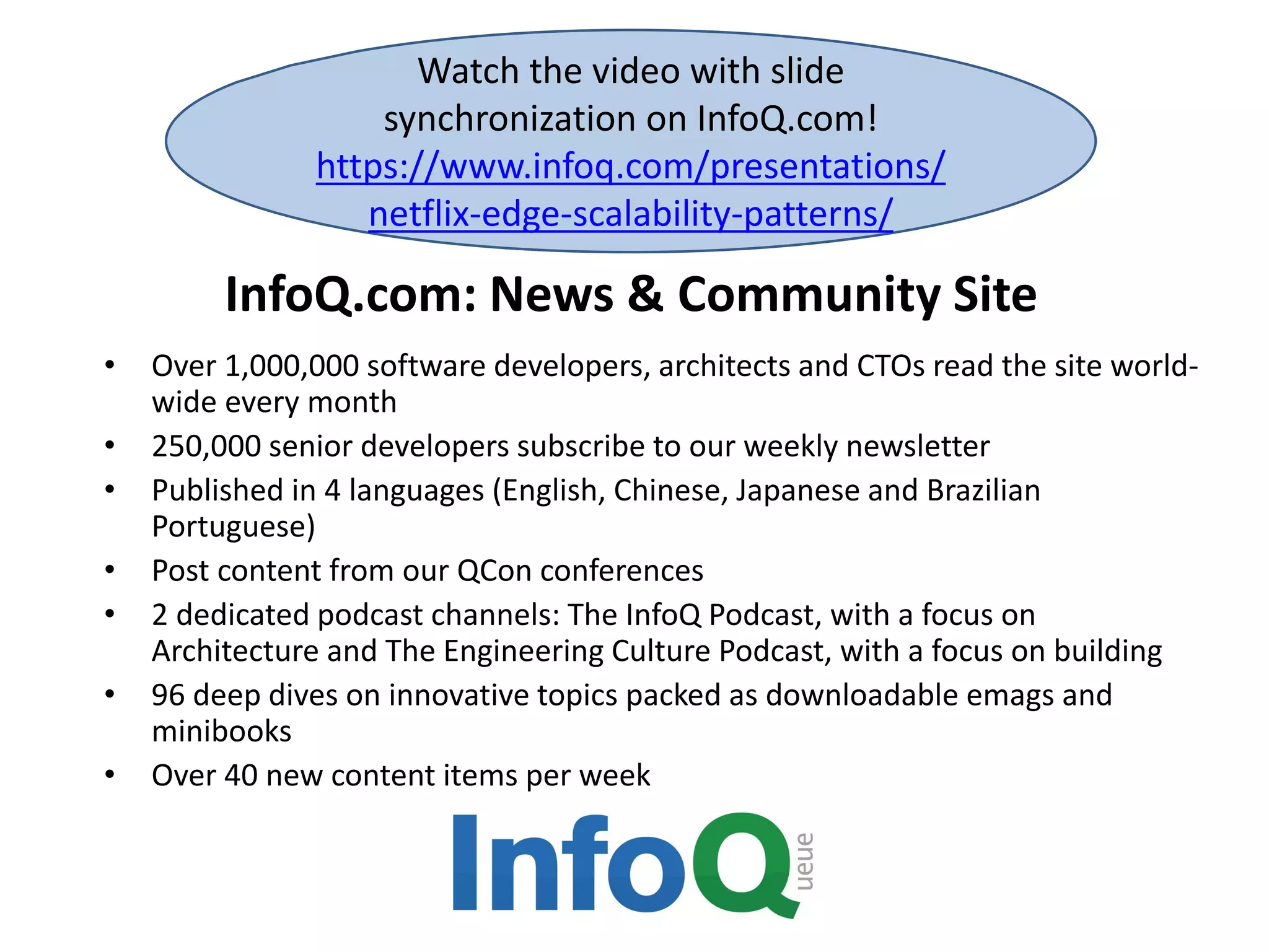 InfoQ.com: News & Community Site
• Over 1,000,000 software developers, architects and CTOs read the site world-
wide every month
• 250,000 senior developers subscribe to our weekly newsletter
• Published in 4 languages (English, Chinese, Japanese and Brazilian
Portuguese)
• Post content from our QCon conferences
• 2 dedicated podcast channels: The InfoQ Podcast, with a focus on
Architecture and The Engineering Culture Podcast, with a focus on building
• 96 deep dives on innovative topics packed as downloadable emags and
minibooks
• Over 40 new content items per week
Watch the video with slide
synchronization on InfoQ.com!
https://www.infoq.com/presentations/
netflix-edge-scalability-patterns/
 