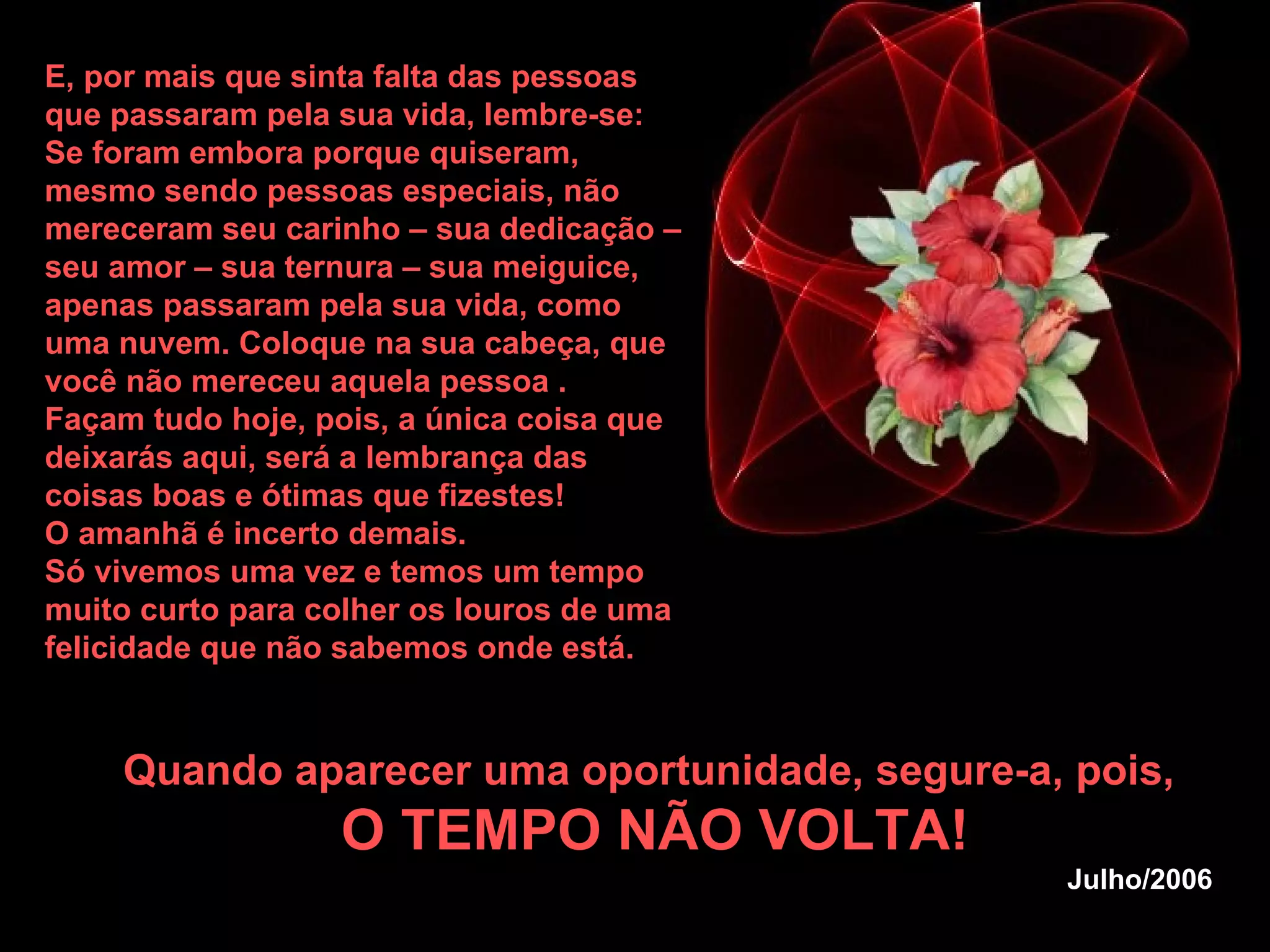 E, por mais que sinta falta das pessoas que passaram pela sua vida, lembre-se: Se foram embora porque quiseram, mesmo sendo pessoas especiais, não mereceram seu carinho – sua dedicação – seu amor – sua ternura – sua meiguice, apenas passaram pela sua vida, como uma nuvem. Coloque na sua cabeça, que você não mereceu aquela pessoa . Façam tudo hoje, pois, a única coisa que deixarás aqui, será a lembrança das coisas boas e ótimas que fizestes!  O amanhã é incerto demais.  Só vivemos uma vez e temos um tempo muito curto para colher os louros de uma felicidade que não sabemos onde está.   Quando aparecer uma oportunidade, segure-a, pois,  O TEMPO NÃO VOLTA! Julho/2006 