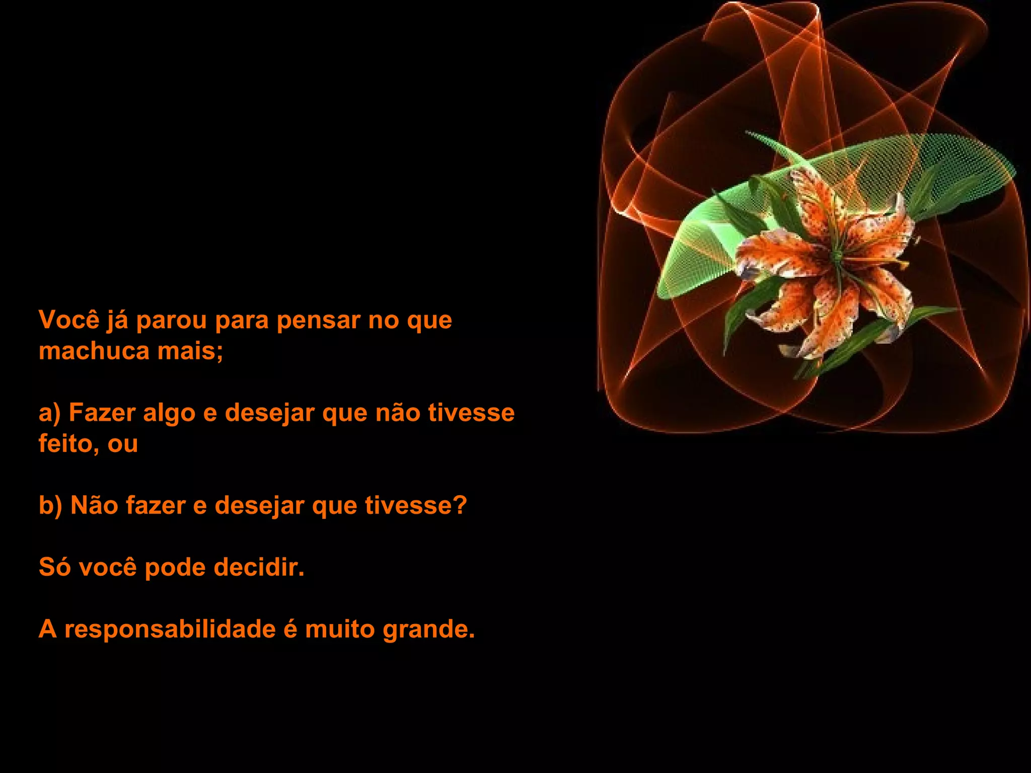 Você já parou para pensar no que machuca mais;  a) Fazer algo e desejar que não tivesse feito, ou b) Não fazer e desejar que tivesse?  Só você pode decidir.  A responsabilidade é muito grande.   