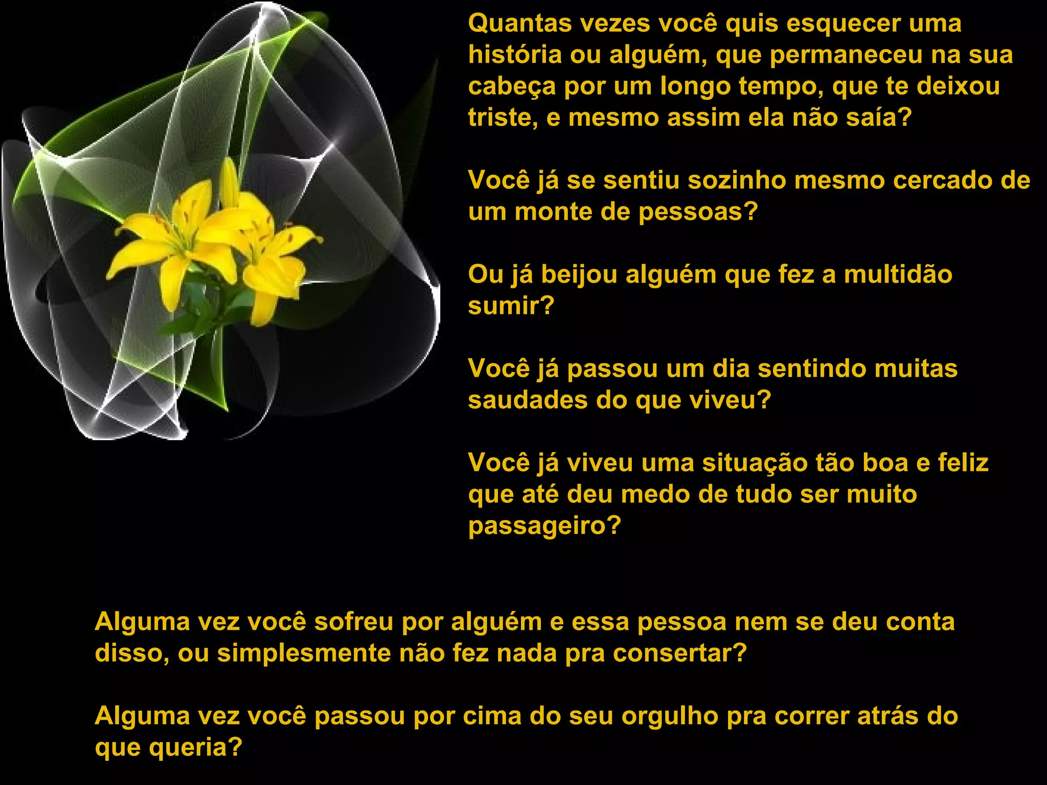 Quantas vezes você quis esquecer uma história ou alguém, que permaneceu na sua cabeça por um longo tempo, que te deixou triste, e mesmo assim ela não saía?  Você já se sentiu sozinho mesmo cercado de um monte de pessoas?  Ou já beijou alguém que fez a multidão sumir? Você já passou um dia sentindo muitas saudades do que viveu?  Você já viveu uma situação tão boa e feliz que até deu medo de tudo ser muito passageiro? Alguma vez você sofreu por alguém e essa pessoa nem se deu conta disso, ou simplesmente não fez nada pra consertar? Alguma vez você passou por cima do seu orgulho pra correr atrás do que queria?  