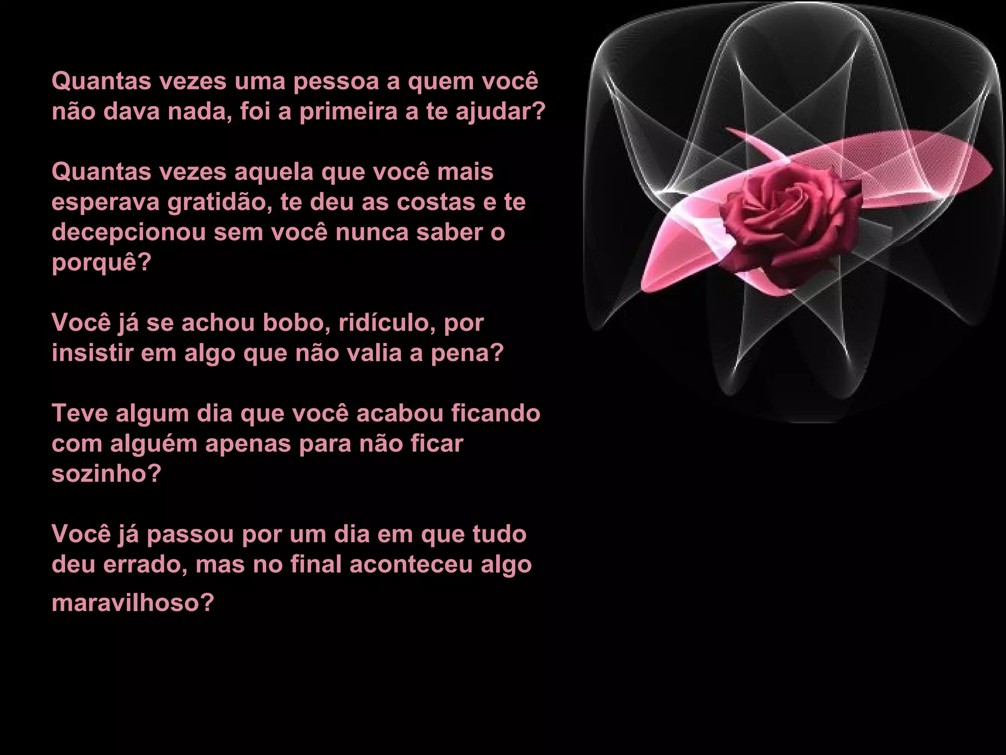 Quantas vezes uma pessoa a quem você não dava nada, foi a primeira a te ajudar?  Quantas vezes aquela que você mais esperava gratidão, te deu as costas e te decepcionou sem você nunca saber o porquê? Você já se achou bobo, ridículo, por insistir em algo que não valia a pena?  Teve algum dia que você acabou ficando com alguém apenas para não ficar sozinho? Você já passou por um dia em que tudo deu errado, mas no final aconteceu algo maravilhoso?   