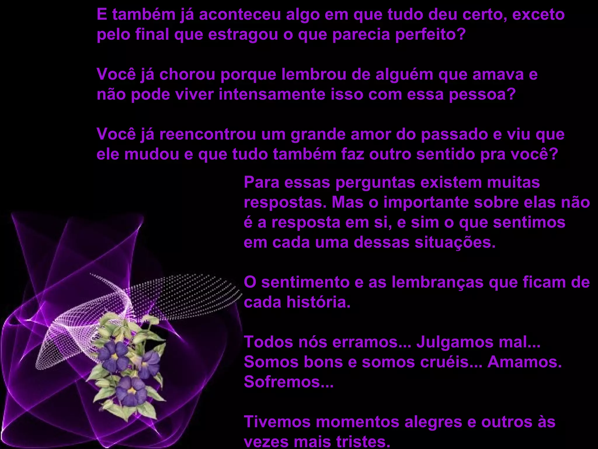 Para essas perguntas existem muitas respostas. Mas o importante sobre elas não é a resposta em si, e sim o que sentimos em cada uma dessas situações. O sentimento e as lembranças que ficam de cada história.  Todos nós erramos... Julgamos mal... Somos bons e somos cruéis... Amamos. Sofremos... Tivemos momentos alegres e outros às vezes mais tristes.   E também já aconteceu algo em que tudo deu certo, exceto pelo final que estragou o que parecia perfeito?  Você já chorou porque lembrou de alguém que amava e não pode viver intensamente isso com essa pessoa?  Você já reencontrou um grande amor do passado e viu que ele mudou e que tudo também faz outro sentido pra você?   