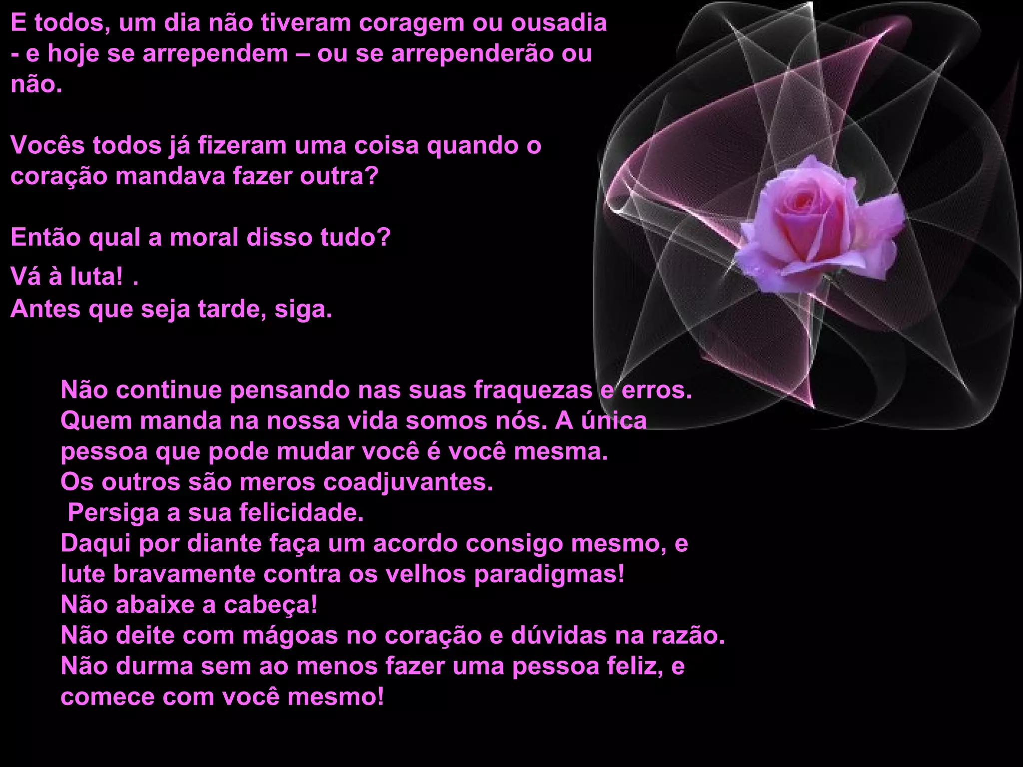 E todos, um dia não tiveram coragem ou ousadia - e hoje se arrependem – ou se arrependerão ou não.  Vocês todos já fizeram uma coisa quando o coração mandava fazer outra? Então qual a moral disso tudo?  Vá à luta!   .  Antes que seja tarde, siga. Não continue pensando nas suas fraquezas e erros. Quem manda na nossa vida somos nós. A única pessoa que pode mudar você é você mesma. Os outros são meros coadjuvantes. Persiga a sua felicidade. Daqui por diante faça um acordo consigo mesmo, e lute bravamente contra os velhos paradigmas!  Não abaixe a cabeça!  Não deite com mágoas no coração e dúvidas na razão.  Não durma sem ao menos fazer uma pessoa feliz, e comece com você mesmo!   