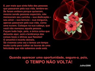 E, por mais que sinta falta das pessoas que passaram pela sua vida, lembre-se: Se foram embora porque quiseram, mesmo sendo pessoas especiais, não mereceram seu carinho – sua dedicação – seu amor – sua ternura – sua meiguice, apenas passaram pela sua vida, como uma nuvem. Coloque na sua cabeça, que você não mereceu aquela pessoa . Façam tudo hoje, pois, a única coisa que deixarás aqui, será a lembrança das coisas boas e ótimas que fizestes!  O amanhã é incerto demais.  Só vivemos uma vez e temos um tempo muito curto para colher os louros de uma felicidade que não sabemos onde está.   Quando aparecer uma oportunidade, segure-a, pois,  O TEMPO NÃO VOLTA! Julho/2006 