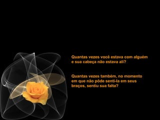 Quantas vezes você estava com alguém e sua cabeça não estava ali?  Quantas vezes também, no momento em que não pôde senti-la em seus braços, sentiu sua falta? 
