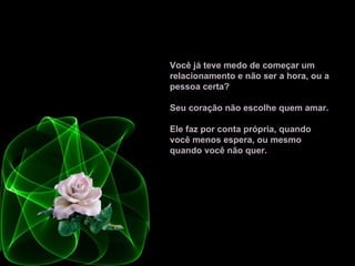 Você já teve medo de começar um relacionamento e não ser a hora, ou a pessoa certa?  Seu coração não escolhe quem amar.  Ele faz por conta própria, quando você menos espera, ou mesmo quando você não quer.   