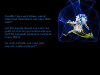 Quantas vezes você deixou passar momentos importantes que não voltam mais?  Não tem aquela música que você não gosta de ouvir porque lembra algo que você fez enquanto ela tocava há algum tempo atrás?  Ou lembra alguém que você quer esquecer e não consegue? 