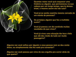 Quantas vezes você quis esquecer uma história ou alguém, que permaneceu na sua cabeça por um longo tempo, que te deixou triste, e mesmo assim ela não saía?  Você já se sentiu sozinho mesmo cercado de um monte de pessoas?  Ou já beijou alguém que fez a multidão sumir? Você já passou um dia sentindo muitas saudades do que viveu?  Você já viveu uma situação tão boa e feliz que até deu medo de tudo ser muito passageiro? Alguma vez você sofreu por alguém e essa pessoa nem se deu conta disso, ou simplesmente não fez nada pra consertar? Alguma vez você passou por cima do seu orgulho pra correr atrás do que queria?  
