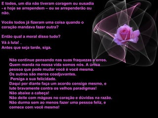 E todos, um dia não tiveram coragem ou ousadia - e hoje se arrependem – ou se arrependerão ou não.  Vocês todos já fizeram uma coisa quando o coração mandava fazer outra? Então qual a moral disso tudo?  Vá à luta!   .  Antes que seja tarde, siga. Não continue pensando nas suas fraquezas e erros. Quem manda na nossa vida somos nós. A única pessoa que pode mudar você é você mesma. Os outros são meros coadjuvantes. Persiga a sua felicidade. Daqui por diante faça um acordo consigo mesmo, e lute bravamente contra os velhos paradigmas!  Não abaixe a cabeça!  Não deite com mágoas no coração e dúvidas na razão.  Não durma sem ao menos fazer uma pessoa feliz, e comece com você mesmo!   