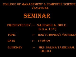 College OF MANAGEMENT & COMPUTER SCIENCE yavatmal TOPIC  :--  how to improve yourself PRESENTED BY :--  Saurabh A. gole   B.B.A. (3 Rd ) SEMINAR  DATE  :--  17-08-09  Guided by  :--  MRS. Sarika Tajne mam. (h.o.d.)  