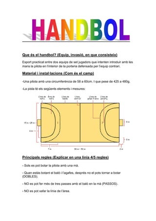 Que és el handbol? (Equip, invasió, en que consisteix)
Esport practicat entre dos equips de set jugadors que intenten introduir amb les
mans la pilota en l’interior de la porteria defensada per l’equip contrari.

Material i instal·lacions (Com és el camp)

-Una pilota amb una circumferència de 58 a 60cm. I que pese de 425 a 480g.

-La pista té els següents elements i mesures:




Principals regles (Explicar en una línia 4/5 regles)

- Sols es pot botar la pilota amb una mà.

- Quan estàs botant el baló i l’agafes, després no el pots tornar a botar
(DOBLES).

- NO es pot fer més de tres passes amb el baló en la mà (PASSOS).

- NO es pot xafar la línia de l’àrea.
 