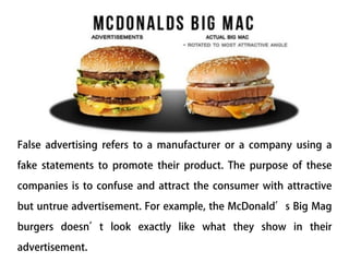 False advertising refers to a manufacturer or a company using a
fake statements to promote their product. The purpose of these
companies is to confuse and attract the consumer with attractive
but untrue advertisement. For example, the McDonald’s Big Mag
burgers doesn’t look exactly like what they show in their
advertisement.
 
