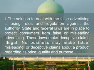 1.The solution to deal with the false advertising
is using rules and regulation against the
authority. State and federal laws are in place to
protect consumers from false or misleading
advertising. These laws make deceptive claims
illegal. No business may make false,
misleading, or deceptive claims about a product
regarding its price, quality and purpose.
 