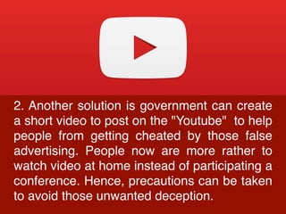 2. Another solution is government can create
a short video to post on the "Youtube" to help
people from getting cheated by those false
advertising. People now are more rather to
watch video at home instead of participating a
conference. Hence, precautions can be taken
to avoid those unwanted deception.
 