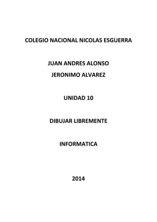 COLEGIO NACIONAL NICOLAS ESGUERRA
JUAN ANDRES ALONSO
JERONIMO ALVAREZ
UNIDAD 10
DIBUJAR LIBREMENTE
INFORMATICA
2014
 