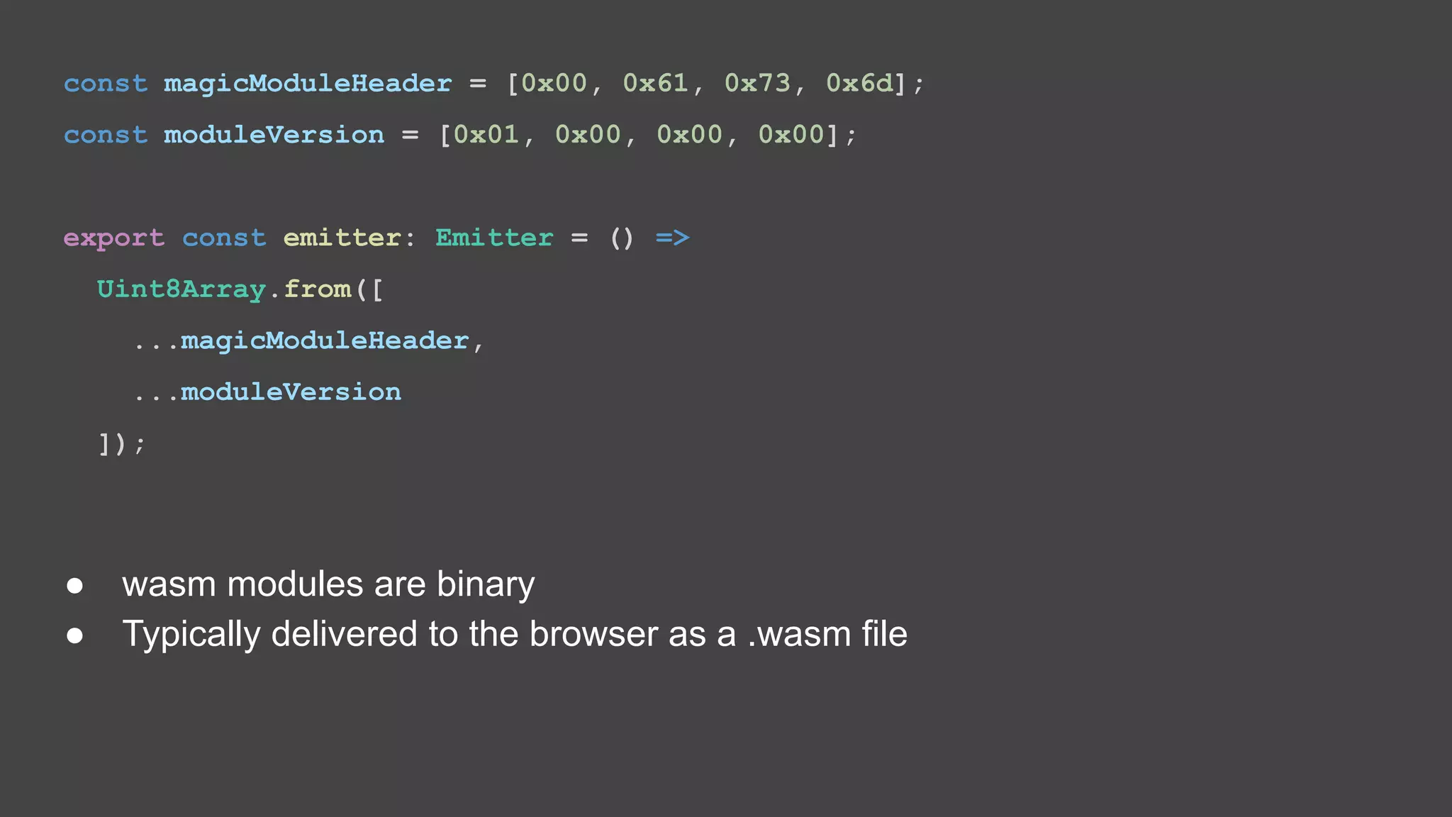 const magicModuleHeader = [0x00, 0x61, 0x73, 0x6d]; const moduleVersion = [0x01, 0x00, 0x00, 0x00]; export const emitter: Emitter = () => Uint8Array.from([ ...magicModuleHeader, ...moduleVersion ]); ● wasm modules are binary ● Typically delivered to the browser as a .wasm file 