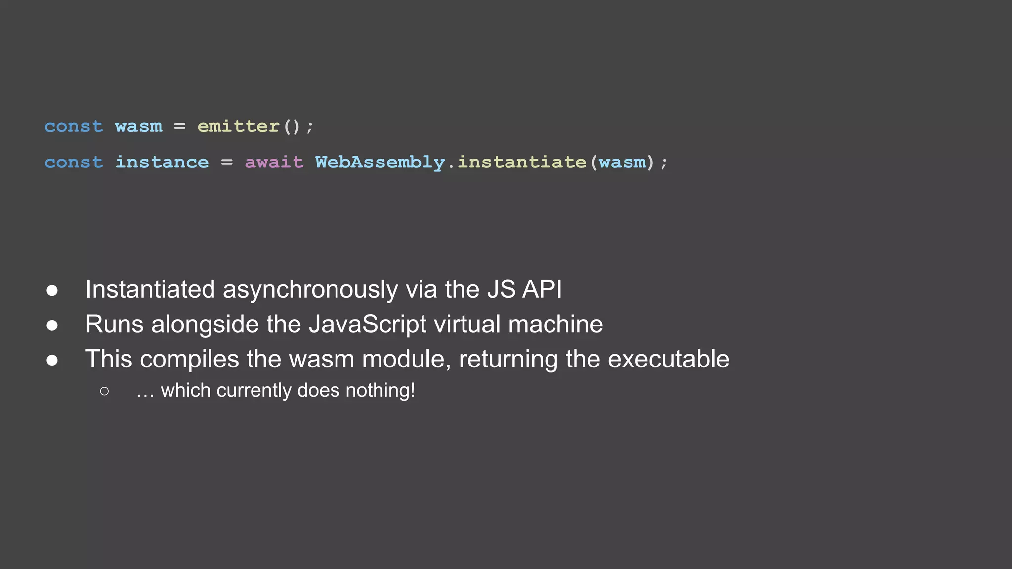 const wasm = emitter(); const instance = await WebAssembly.instantiate(wasm); ● Instantiated asynchronously via the JS API ● Runs alongside the JavaScript virtual machine ● This compiles the wasm module, returning the executable ○ … which currently does nothing! 