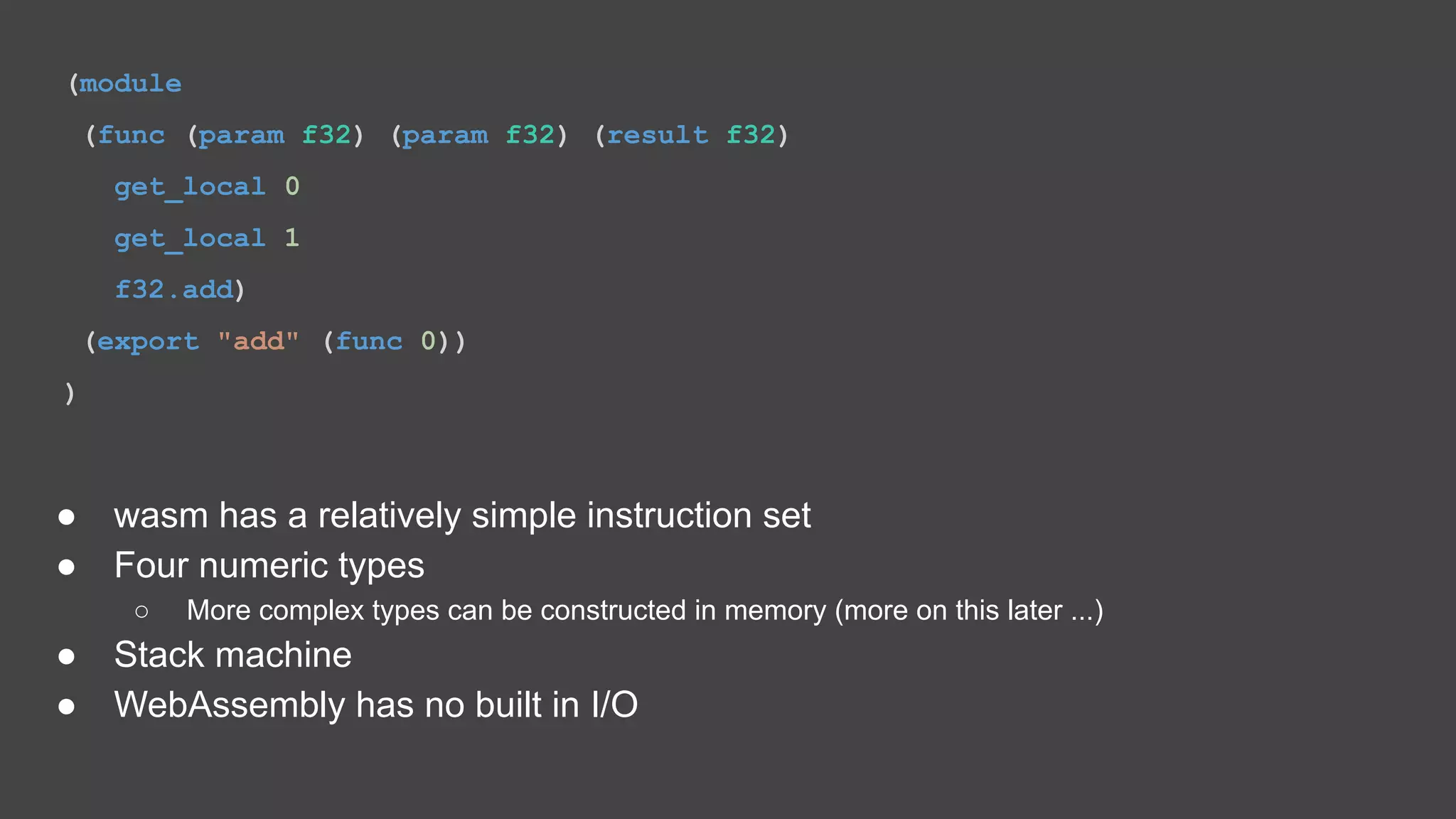 (module (func (param f32) (param f32) (result f32) get_local 0 get_local 1 f32.add) (export "add" (func 0)) ) ● wasm has a relatively simple instruction set ● Four numeric types ○ More complex types can be constructed in memory (more on this later ...) ● Stack machine ● WebAssembly has no built in I/O 