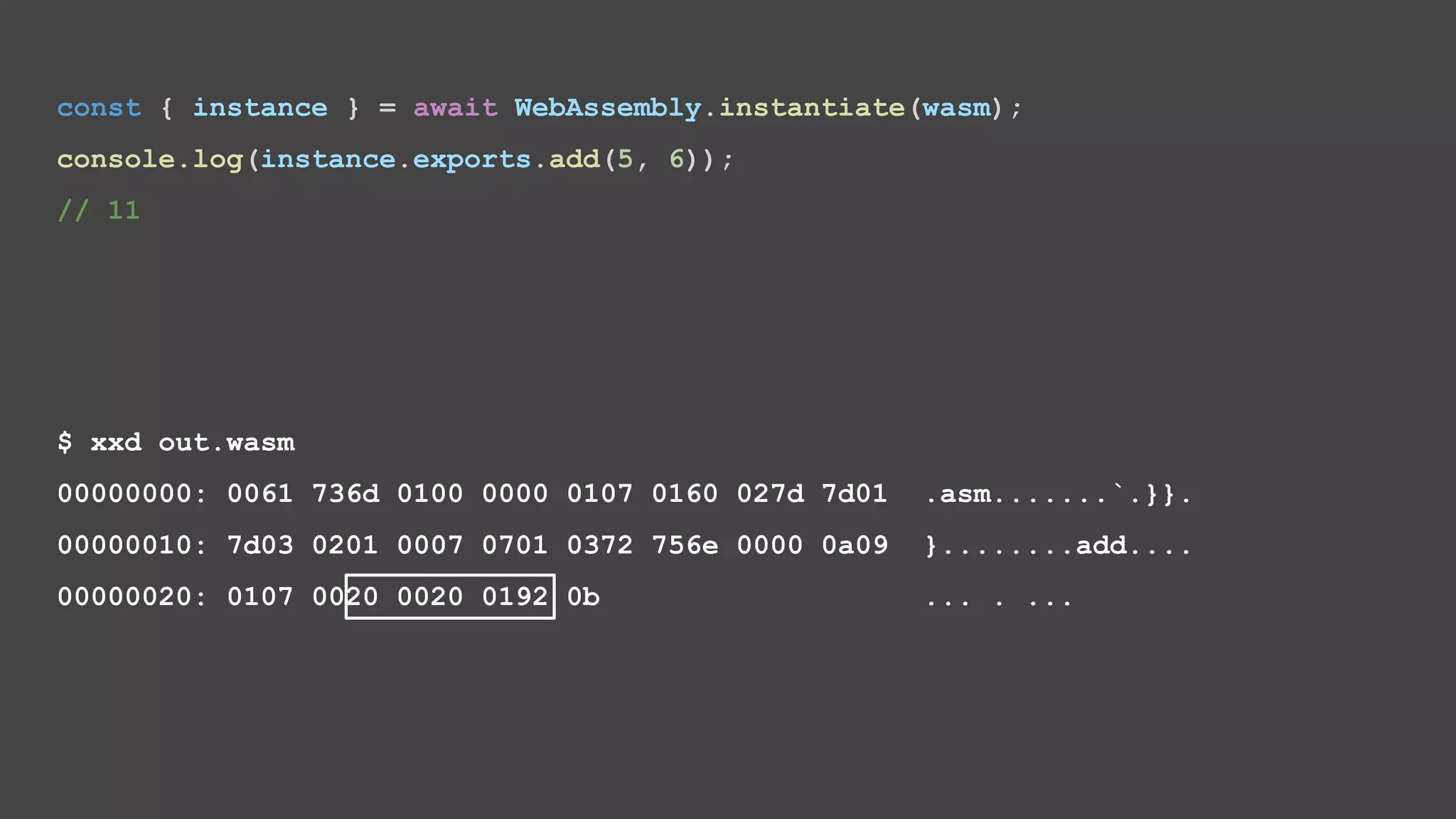 $ xxd out.wasm 00000000: 0061 736d 0100 0000 0107 0160 027d 7d01 .asm.......`.}}. 00000010: 7d03 0201 0007 0701 0372 756e 0000 0a09 }........add.... 00000020: 0107 0020 0020 0192 0b ... . ... const { instance } = await WebAssembly.instantiate(wasm); console.log(instance.exports.add(5, 6)); // 11 