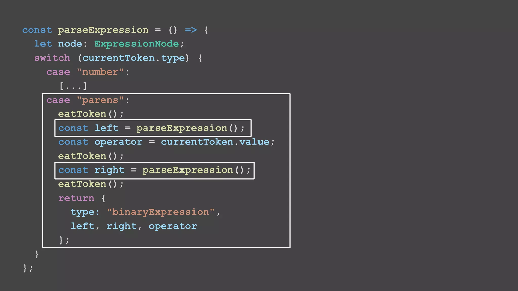 const parseExpression = () => { let node: ExpressionNode; switch (currentToken.type) { case "number": [...] case "parens": eatToken(); const left = parseExpression(); const operator = currentToken.value; eatToken(); const right = parseExpression(); eatToken(); return { type: "binaryExpression", left, right, operator }; } }; 
