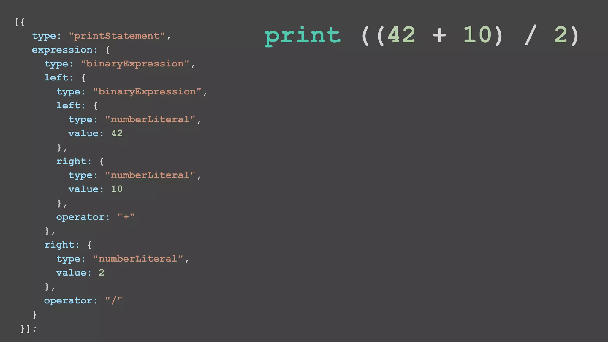 [{ type: "printStatement", expression: { type: "binaryExpression", left: { type: "binaryExpression", left: { type: "numberLiteral", value: 42 }, right: { type: "numberLiteral", value: 10 }, operator: "+" }, right: { type: "numberLiteral", value: 2 }, operator: "/" } }]; print ((42 + 10) / 2) 