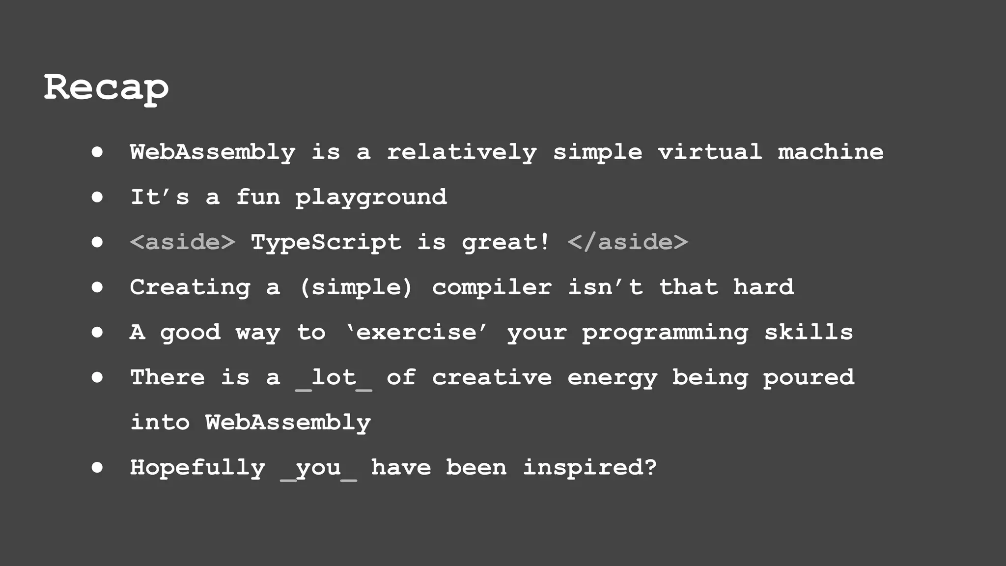 ● WebAssembly is a relatively simple virtual machine ● It’s a fun playground ● <aside> TypeScript is great! </aside> ● Creating a (simple) compiler isn’t that hard ● A good way to ‘exercise’ your programming skills ● There is a _lot_ of creative energy being poured into WebAssembly ● Hopefully _you_ have been inspired? Recap 