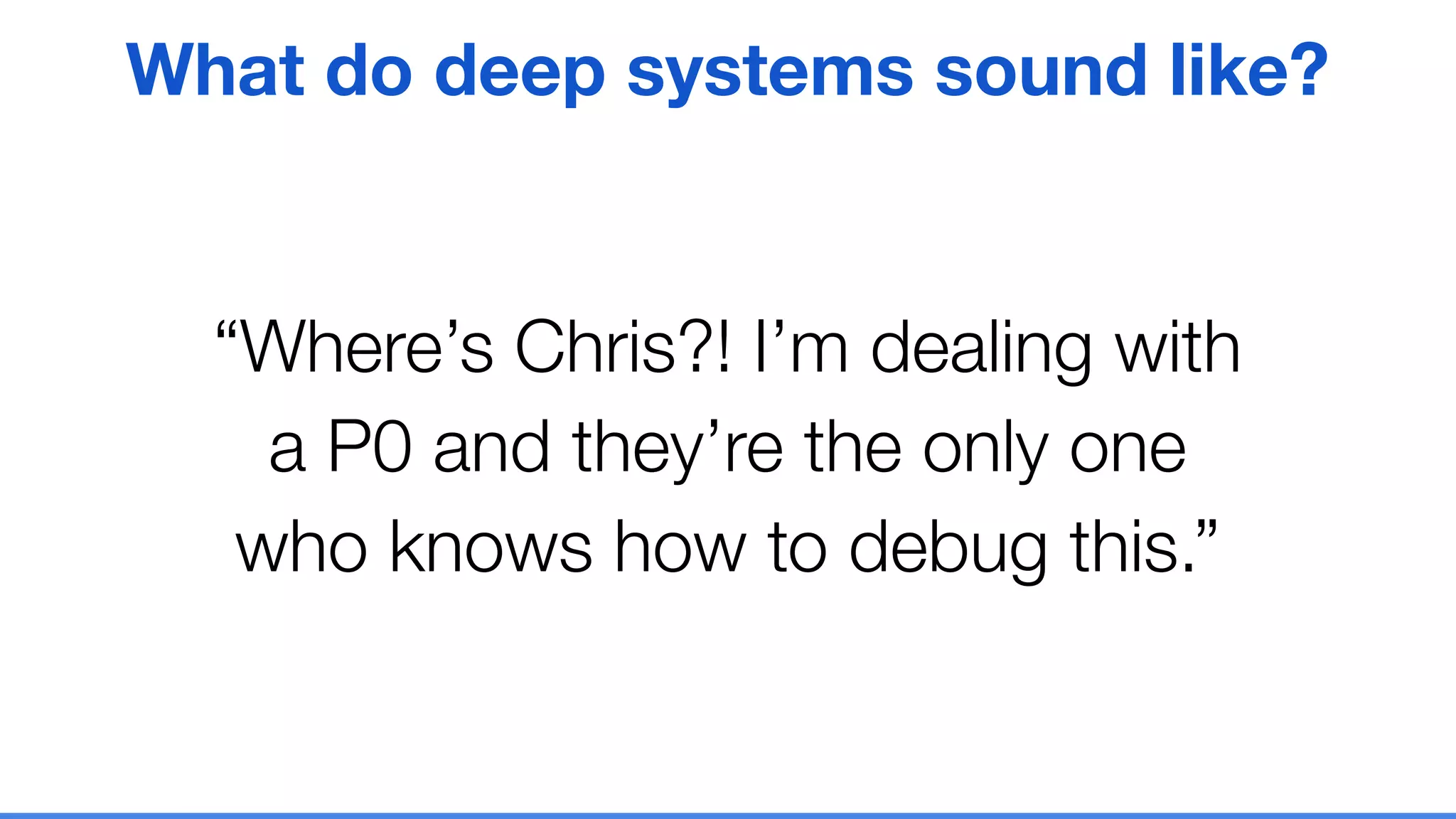 “Where’s Chris?! I’m dealing with
a P0 and they’re the only one
who knows how to debug this.”
What do deep systems sound like?
 