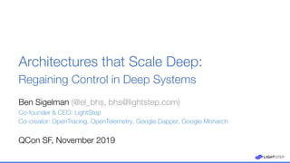 Ben Sigelman (@el_bhs, bhs@lightstep.com)
Co-founder & CEO: LightStep
Co-creator: OpenTracing, OpenTelemetry, Google Dapper, Google Monarch
Architectures that Scale Deep:
Regaining Control in Deep Systems
QCon SF, November 2019
 