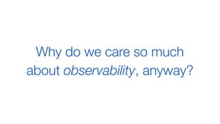 Why do we care so much
about observability, anyway?
 