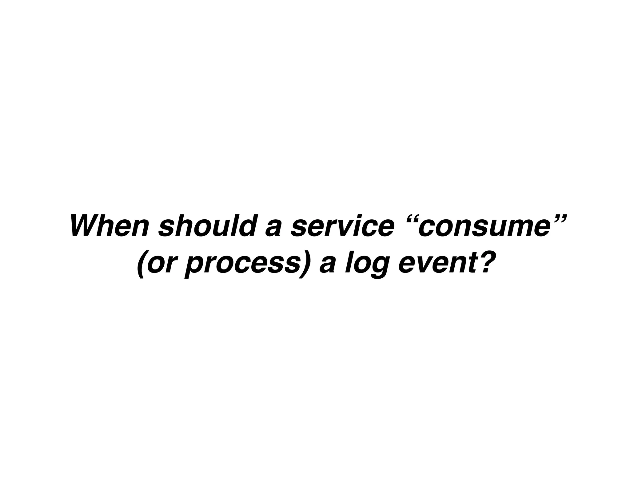 When should a service “consume”
(or process) a log event?
 