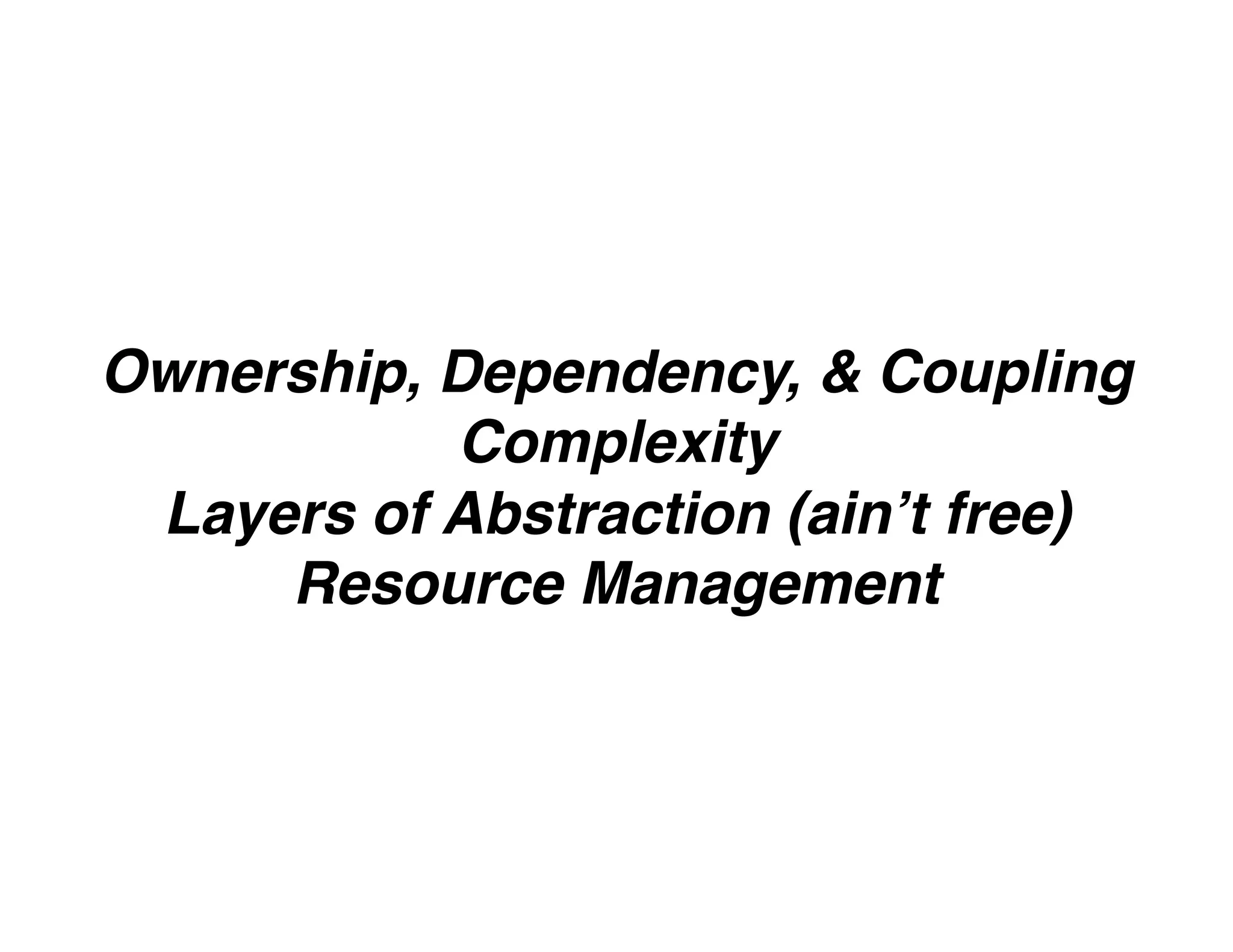 Ownership, Dependency, & Coupling
Complexity
Layers of Abstraction (ain’t free)
Resource Management
 