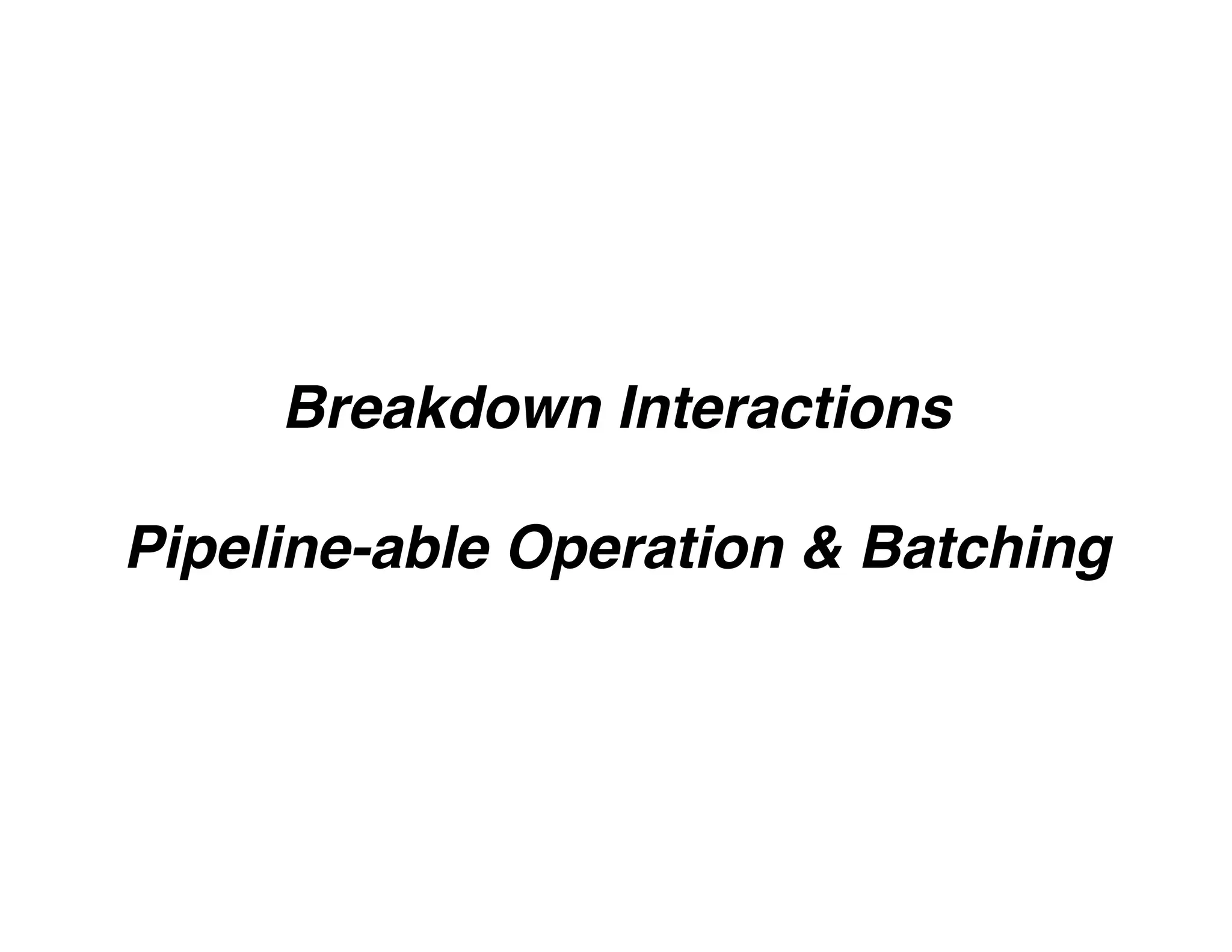 Breakdown Interactions
Pipeline-able Operation & Batching
 