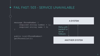 FAIL FAST: 503 - SERVICE UNAVAILABLE
8
A SYSTEM
ANOTHER SYSTEM
Retry with
backoff or
serve
fallback
message PhoneNumber {
required string number = 1;
required string name = 2;
}
public List<PhoneNumber>
getPhonesList();
 