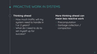 PROACTIVE WORK IN SYSTEMS
Thinking ahead
◦ How much traffic will my
system need to handle in
1 or 2 years?
◦ What do I need to do to
set myself up for
success?
More thinking ahead can
mean less reactive work
◦ Precomputation
◦ Garbage collection /
compaction
11
 