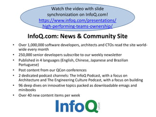 InfoQ.com: News & Community Site
• Over 1,000,000 software developers, architects and CTOs read the site world-
wide every month
• 250,000 senior developers subscribe to our weekly newsletter
• Published in 4 languages (English, Chinese, Japanese and Brazilian
Portuguese)
• Post content from our QCon conferences
• 2 dedicated podcast channels: The InfoQ Podcast, with a focus on
Architecture and The Engineering Culture Podcast, with a focus on building
• 96 deep dives on innovative topics packed as downloadable emags and
minibooks
• Over 40 new content items per week
Watch the video with slide
synchronization on InfoQ.com!
https://www.infoq.com/presentations/
high-performing-teams-ownership/
 