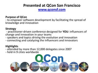 Purpose of QCon
- to empower software development by facilitating the spread of
knowledge and innovation
Strategy
- practitioner-driven conference designed for YOU: influencers of
change and innovation in your teams
- speakers and topics driving the evolution and innovation
- connecting and catalyzing the influencers and innovators
Highlights
- attended by more than 12,000 delegates since 2007
- held in 9 cities worldwide
Presented at QCon San Francisco
www.qconsf.com
 