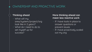 OWNERSHIP AND PROACTIVE WORK
Thinking ahead
◦ What will my
area/system/project/org
look like in 2 years?
◦ What do I need to do to
set myself up for
success?
More thinking ahead can
mean less reactive work
◦ If I have tools in place to
answer questions or
prevent issues
◦ If I have proactively scaled
out my org
38
 