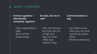 WHAT I LEARNED
Human systems ~
Distributed
computer systems
◦ Clear expectations
help.
◦ Both will fail
(eventually).
Do less, but do it
well
◦ Pick and choose,
but then aim for
a high SLO.
◦ Say no more
often (but
explain why).
Communication is
key
◦ Let others know
what you can and
cannot do (clean
APIs).
◦ Minimize timeouts.
40
 