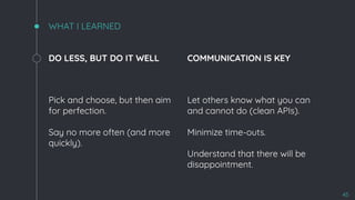 WHAT I LEARNED
DO LESS, BUT DO IT WELL
Pick and choose, but then aim
for perfection.
Say no more often (and more
quickly).
COMMUNICATION IS KEY
Let others know what you can
and cannot do (clean APIs).
Minimize time-outs.
Understand that there will be
disappointment.
45
 